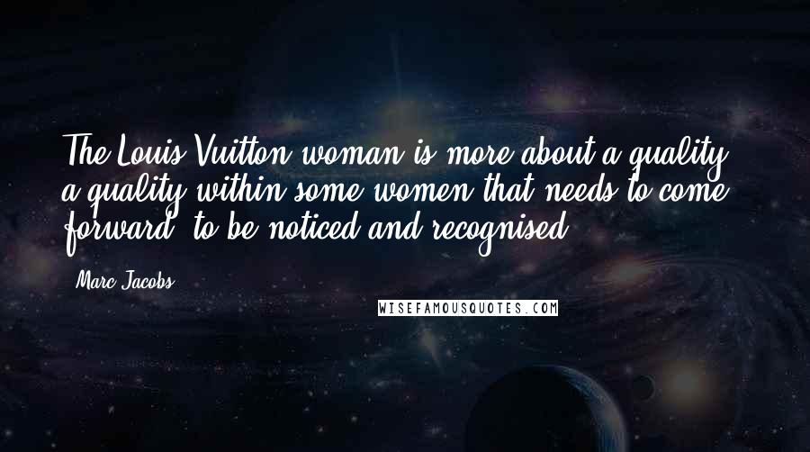 Marc Jacobs Quotes: The Louis Vuitton woman is more about a quality - a quality within some women that needs to come forward, to be noticed and recognised.