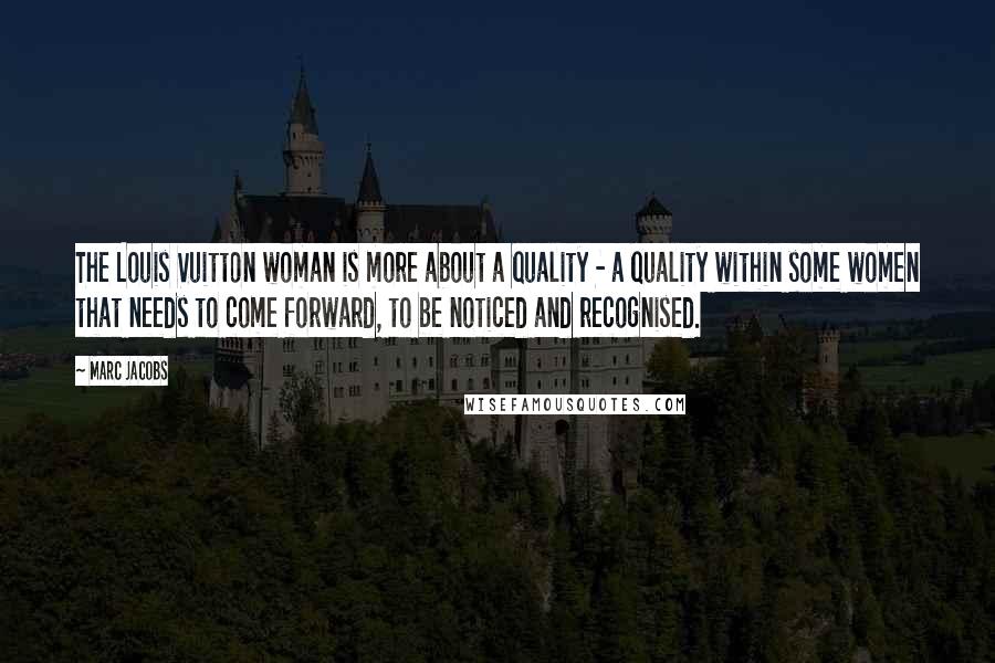 Marc Jacobs Quotes: The Louis Vuitton woman is more about a quality - a quality within some women that needs to come forward, to be noticed and recognised.