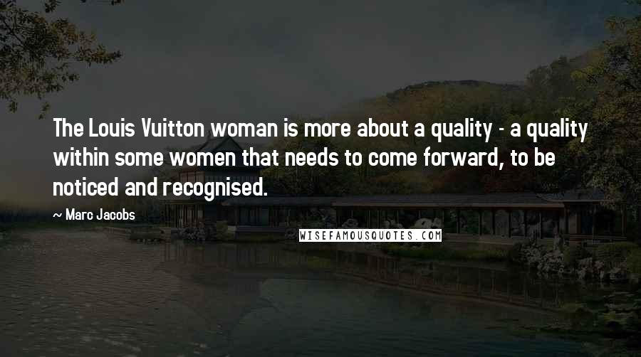 Marc Jacobs Quotes: The Louis Vuitton woman is more about a quality - a quality within some women that needs to come forward, to be noticed and recognised.