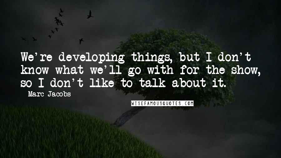 Marc Jacobs Quotes: We're developing things, but I don't know what we'll go with for the show, so I don't like to talk about it.