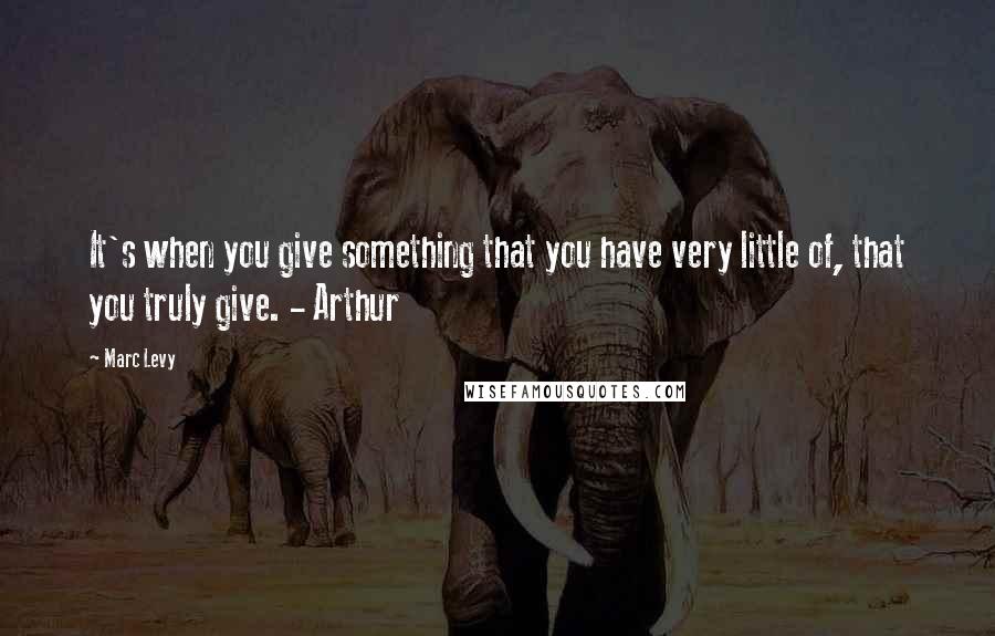 Marc Levy Quotes: It's when you give something that you have very little of, that you truly give. - Arthur