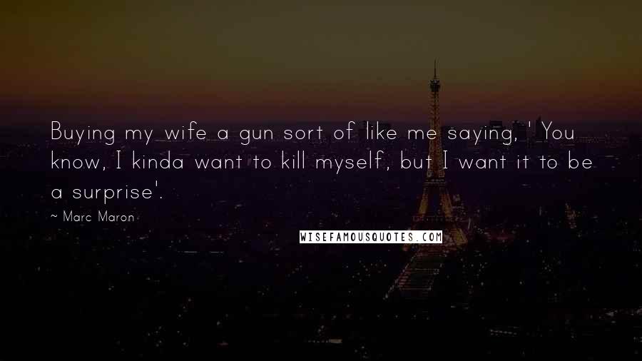 Marc Maron Quotes: Buying my wife a gun sort of like me saying, ' You know, I kinda want to kill myself, but I want it to be a surprise'.