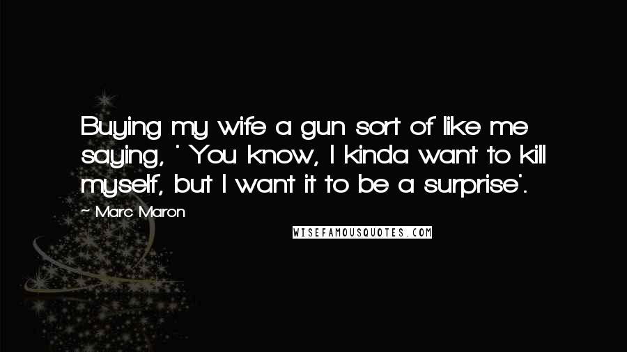 Marc Maron Quotes: Buying my wife a gun sort of like me saying, ' You know, I kinda want to kill myself, but I want it to be a surprise'.