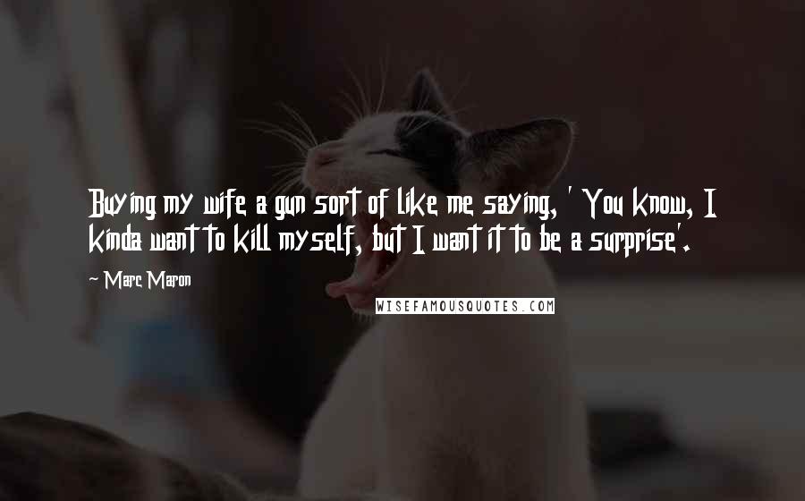 Marc Maron Quotes: Buying my wife a gun sort of like me saying, ' You know, I kinda want to kill myself, but I want it to be a surprise'.