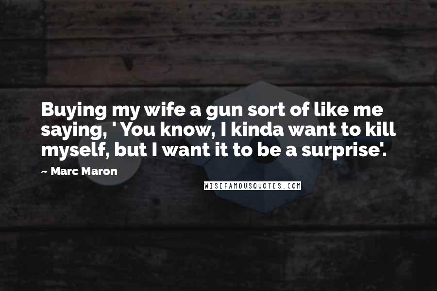 Marc Maron Quotes: Buying my wife a gun sort of like me saying, ' You know, I kinda want to kill myself, but I want it to be a surprise'.