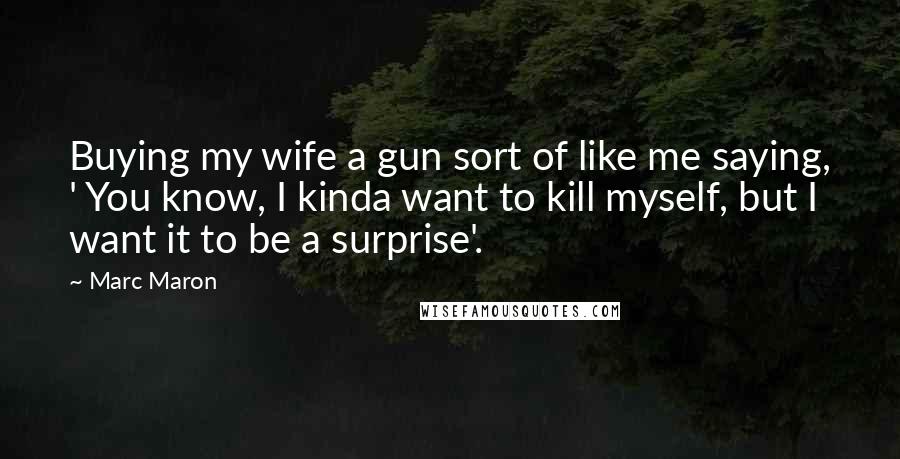 Marc Maron Quotes: Buying my wife a gun sort of like me saying, ' You know, I kinda want to kill myself, but I want it to be a surprise'.
