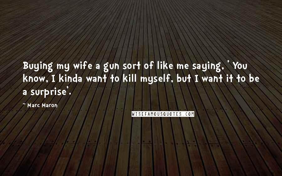 Marc Maron Quotes: Buying my wife a gun sort of like me saying, ' You know, I kinda want to kill myself, but I want it to be a surprise'.