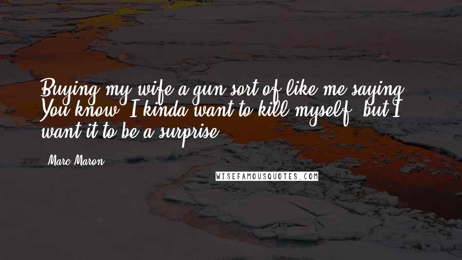 Marc Maron Quotes: Buying my wife a gun sort of like me saying, ' You know, I kinda want to kill myself, but I want it to be a surprise'.