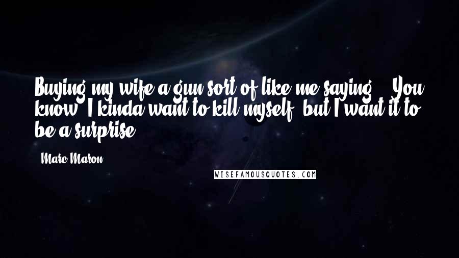 Marc Maron Quotes: Buying my wife a gun sort of like me saying, ' You know, I kinda want to kill myself, but I want it to be a surprise'.