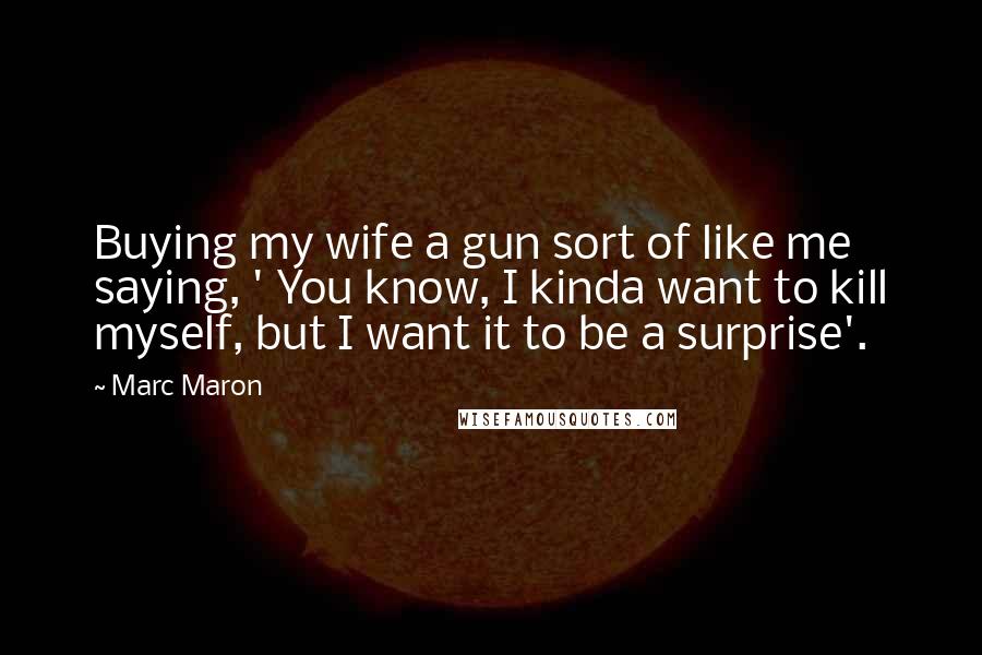Marc Maron Quotes: Buying my wife a gun sort of like me saying, ' You know, I kinda want to kill myself, but I want it to be a surprise'.