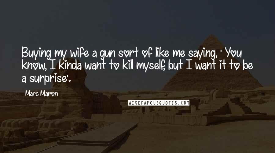 Marc Maron Quotes: Buying my wife a gun sort of like me saying, ' You know, I kinda want to kill myself, but I want it to be a surprise'.