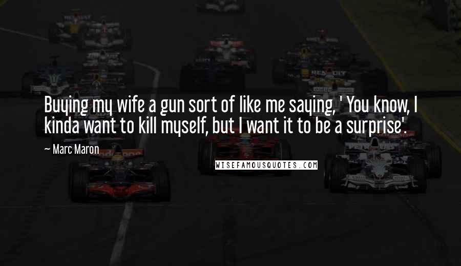Marc Maron Quotes: Buying my wife a gun sort of like me saying, ' You know, I kinda want to kill myself, but I want it to be a surprise'.