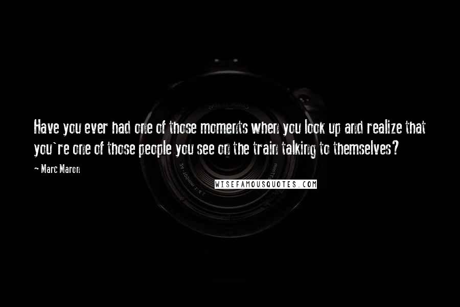 Marc Maron Quotes: Have you ever had one of those moments when you look up and realize that you're one of those people you see on the train talking to themselves?