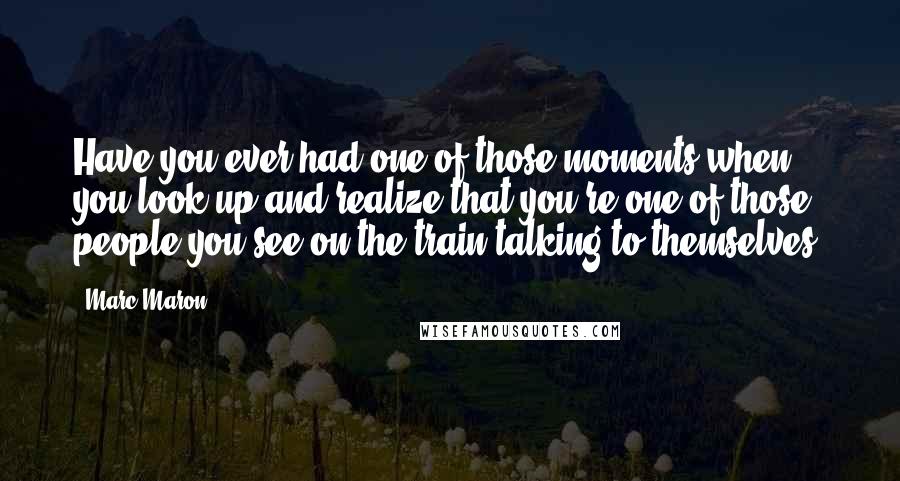 Marc Maron Quotes: Have you ever had one of those moments when you look up and realize that you're one of those people you see on the train talking to themselves?