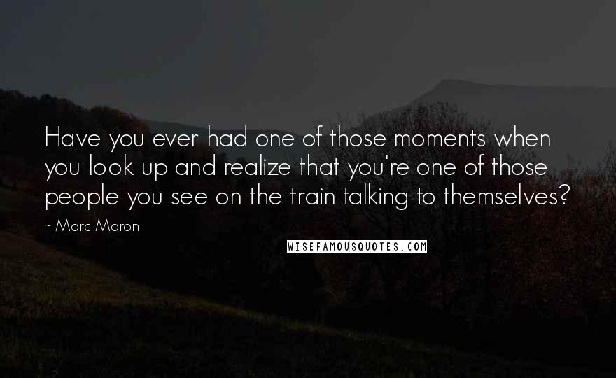 Marc Maron Quotes: Have you ever had one of those moments when you look up and realize that you're one of those people you see on the train talking to themselves?