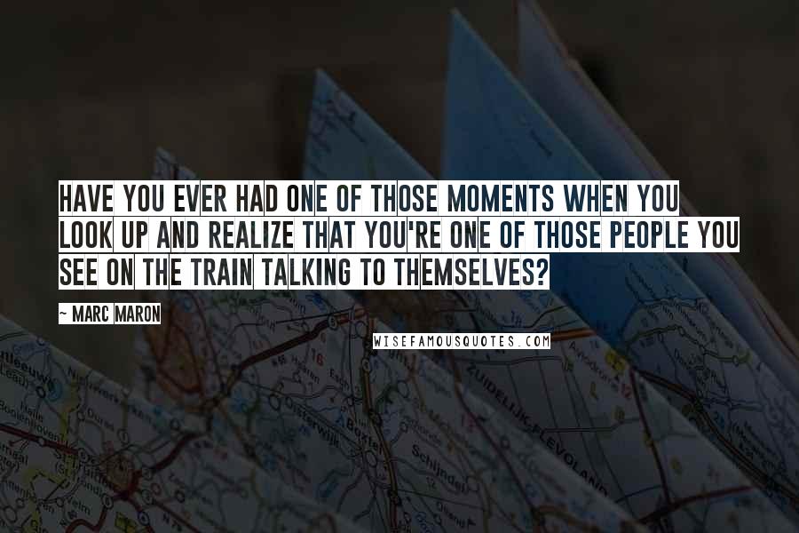 Marc Maron Quotes: Have you ever had one of those moments when you look up and realize that you're one of those people you see on the train talking to themselves?