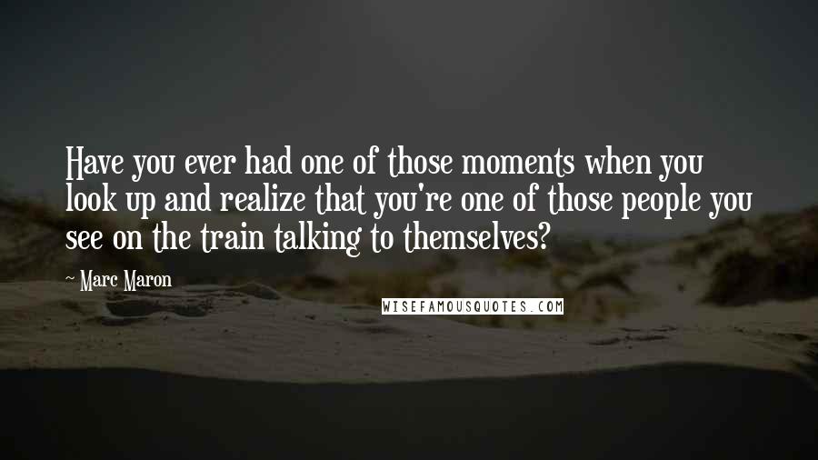 Marc Maron Quotes: Have you ever had one of those moments when you look up and realize that you're one of those people you see on the train talking to themselves?
