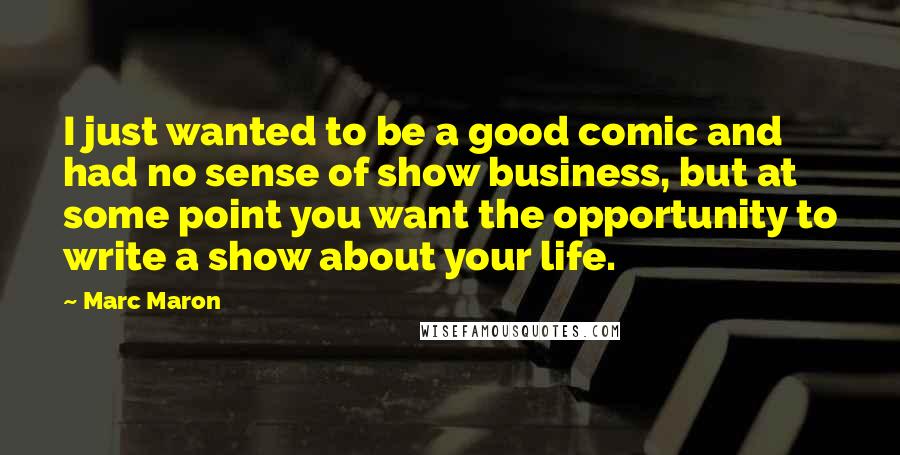 Marc Maron Quotes: I just wanted to be a good comic and had no sense of show business, but at some point you want the opportunity to write a show about your life.