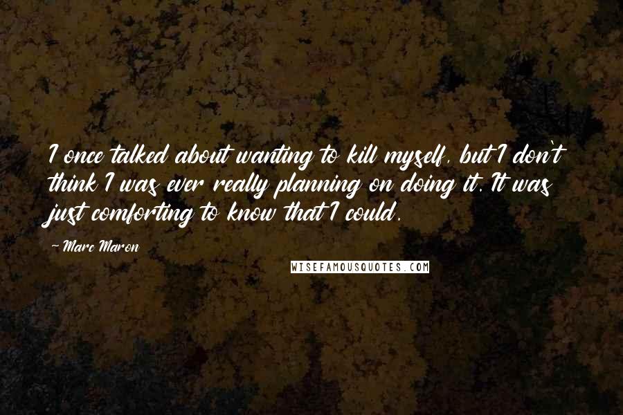 Marc Maron Quotes: I once talked about wanting to kill myself, but I don't think I was ever really planning on doing it. It was just comforting to know that I could.