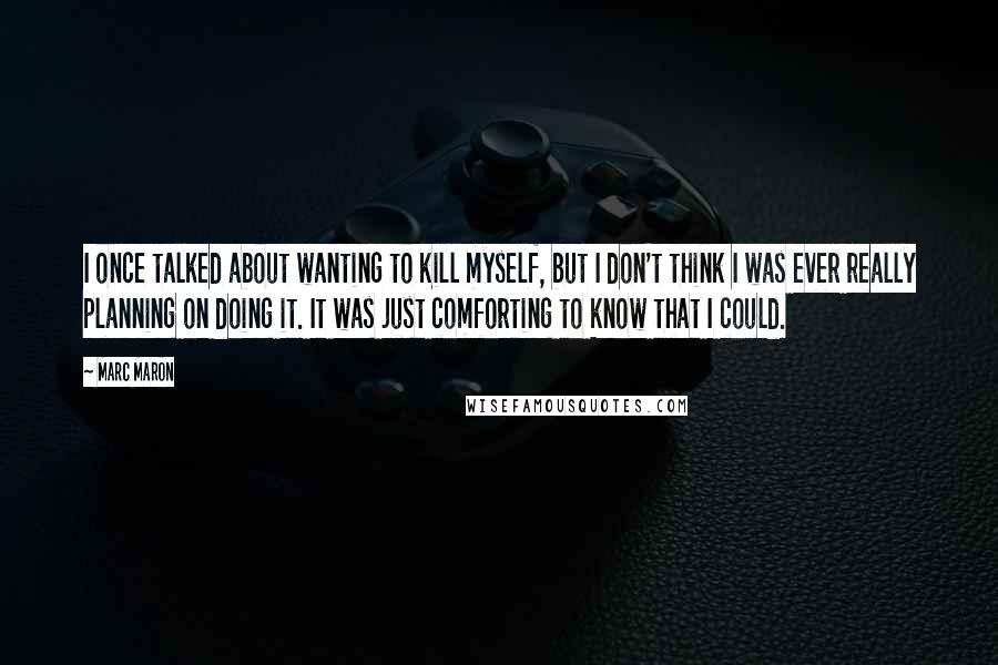 Marc Maron Quotes: I once talked about wanting to kill myself, but I don't think I was ever really planning on doing it. It was just comforting to know that I could.