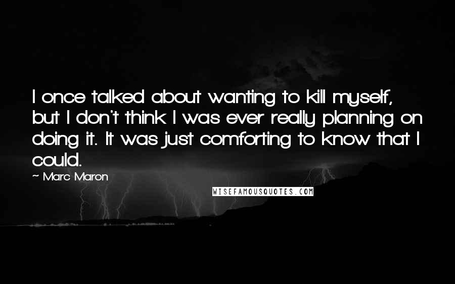 Marc Maron Quotes: I once talked about wanting to kill myself, but I don't think I was ever really planning on doing it. It was just comforting to know that I could.