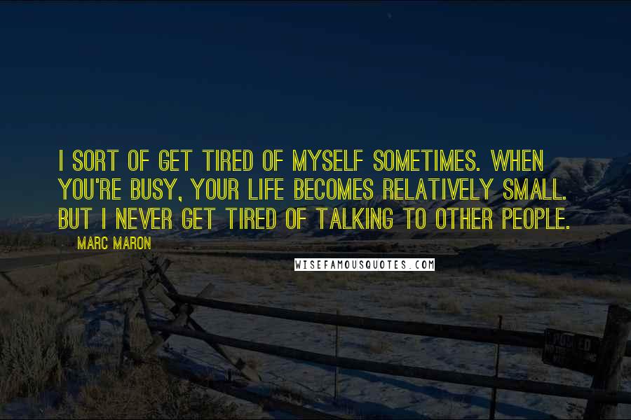 Marc Maron Quotes: I sort of get tired of myself sometimes. When you're busy, your life becomes relatively small. But I never get tired of talking to other people.