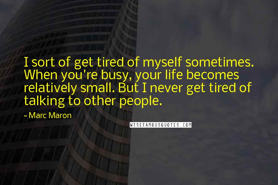 Marc Maron Quotes: I sort of get tired of myself sometimes. When you're busy, your life becomes relatively small. But I never get tired of talking to other people.