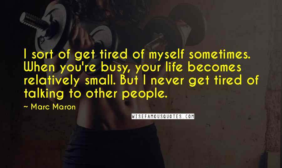 Marc Maron Quotes: I sort of get tired of myself sometimes. When you're busy, your life becomes relatively small. But I never get tired of talking to other people.