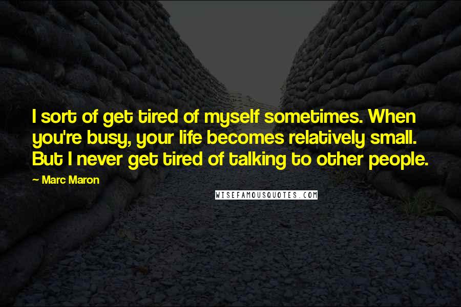 Marc Maron Quotes: I sort of get tired of myself sometimes. When you're busy, your life becomes relatively small. But I never get tired of talking to other people.