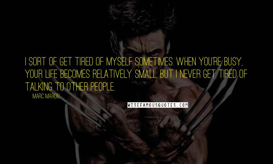 Marc Maron Quotes: I sort of get tired of myself sometimes. When you're busy, your life becomes relatively small. But I never get tired of talking to other people.