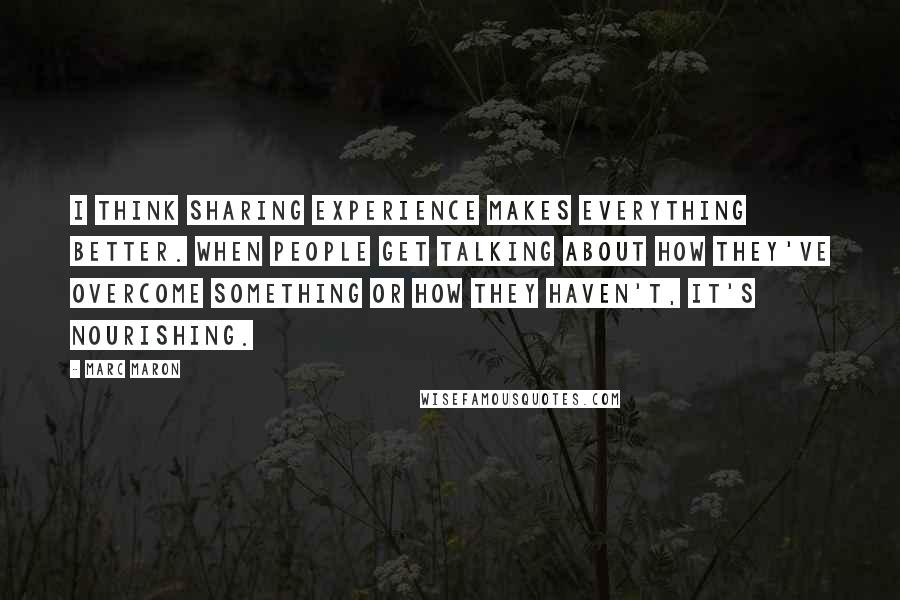 Marc Maron Quotes: I think sharing experience makes everything better. When people get talking about how they've overcome something or how they haven't, it's nourishing.