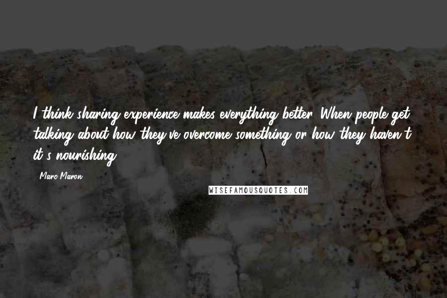 Marc Maron Quotes: I think sharing experience makes everything better. When people get talking about how they've overcome something or how they haven't, it's nourishing.