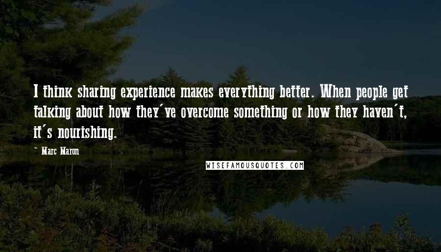 Marc Maron Quotes: I think sharing experience makes everything better. When people get talking about how they've overcome something or how they haven't, it's nourishing.