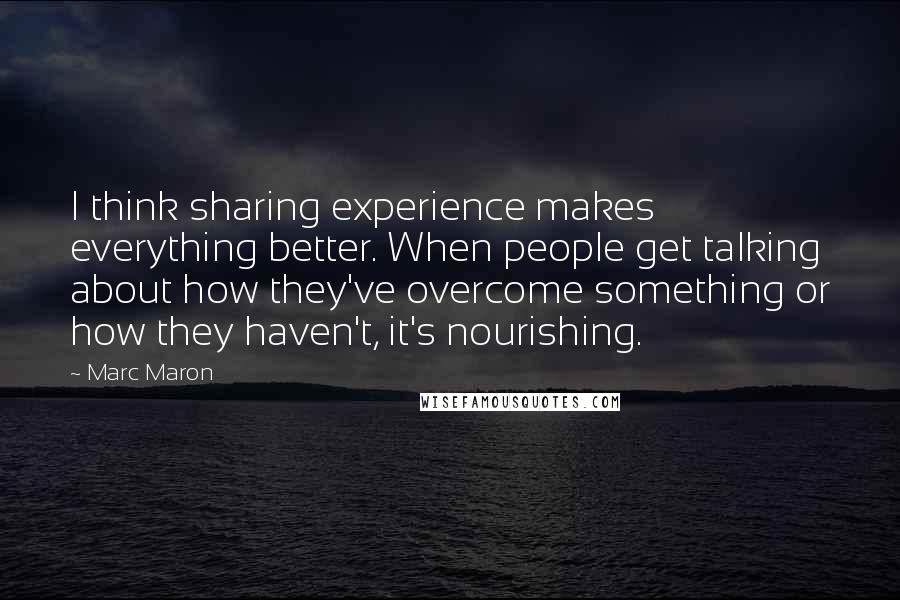 Marc Maron Quotes: I think sharing experience makes everything better. When people get talking about how they've overcome something or how they haven't, it's nourishing.