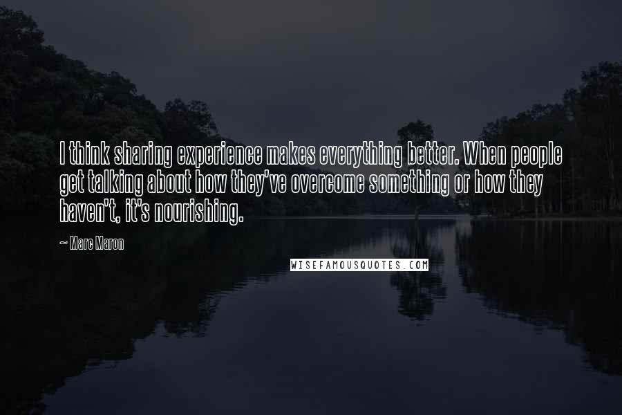 Marc Maron Quotes: I think sharing experience makes everything better. When people get talking about how they've overcome something or how they haven't, it's nourishing.