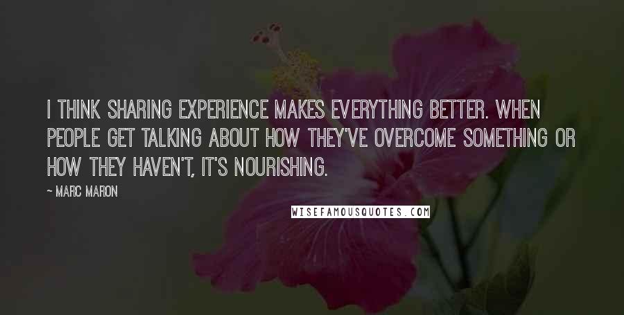 Marc Maron Quotes: I think sharing experience makes everything better. When people get talking about how they've overcome something or how they haven't, it's nourishing.