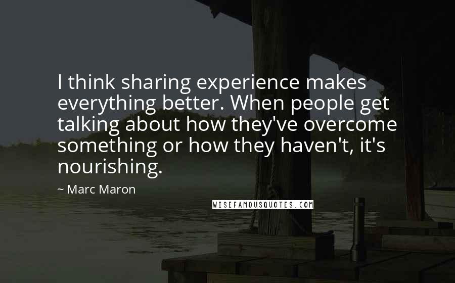 Marc Maron Quotes: I think sharing experience makes everything better. When people get talking about how they've overcome something or how they haven't, it's nourishing.