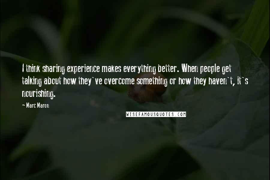 Marc Maron Quotes: I think sharing experience makes everything better. When people get talking about how they've overcome something or how they haven't, it's nourishing.