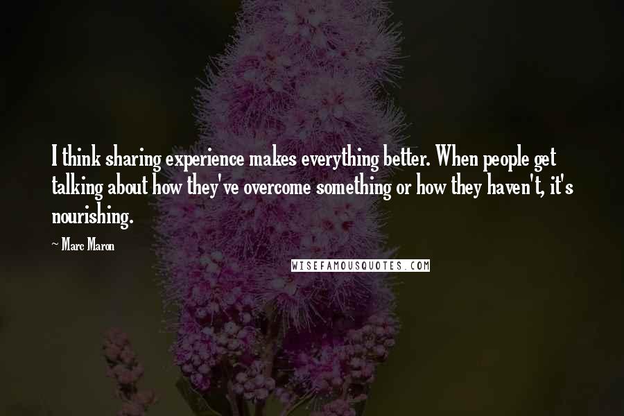 Marc Maron Quotes: I think sharing experience makes everything better. When people get talking about how they've overcome something or how they haven't, it's nourishing.