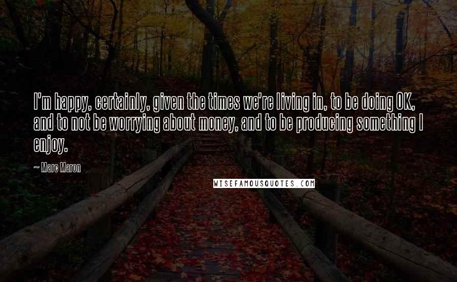 Marc Maron Quotes: I'm happy, certainly, given the times we're living in, to be doing OK, and to not be worrying about money, and to be producing something I enjoy.