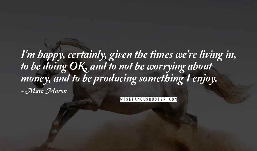 Marc Maron Quotes: I'm happy, certainly, given the times we're living in, to be doing OK, and to not be worrying about money, and to be producing something I enjoy.