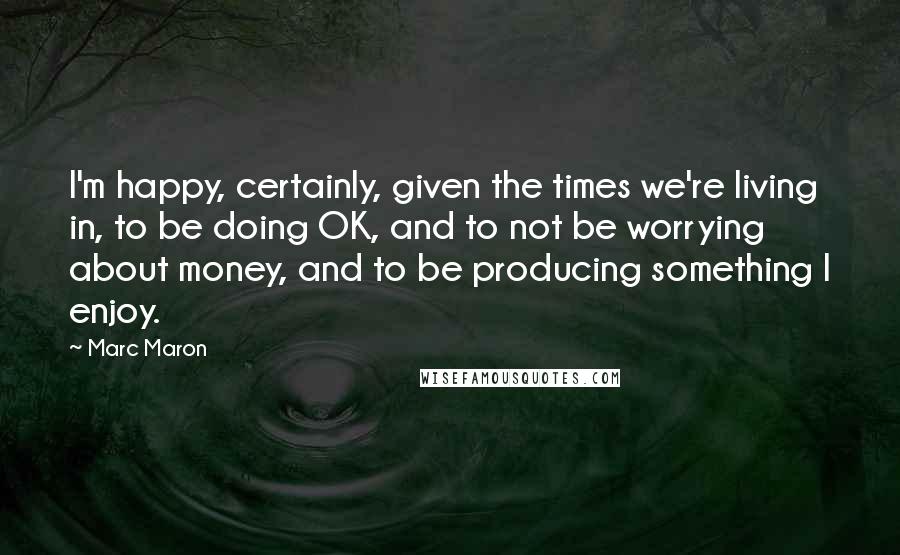 Marc Maron Quotes: I'm happy, certainly, given the times we're living in, to be doing OK, and to not be worrying about money, and to be producing something I enjoy.