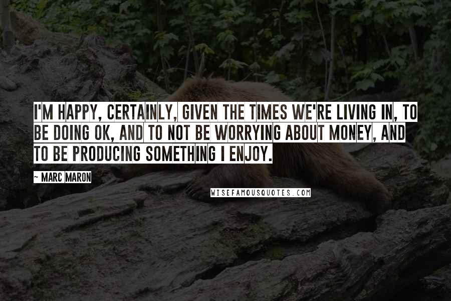 Marc Maron Quotes: I'm happy, certainly, given the times we're living in, to be doing OK, and to not be worrying about money, and to be producing something I enjoy.