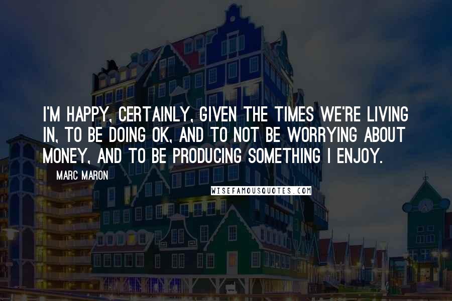 Marc Maron Quotes: I'm happy, certainly, given the times we're living in, to be doing OK, and to not be worrying about money, and to be producing something I enjoy.