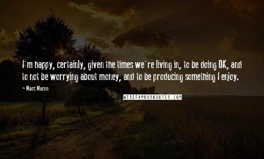 Marc Maron Quotes: I'm happy, certainly, given the times we're living in, to be doing OK, and to not be worrying about money, and to be producing something I enjoy.