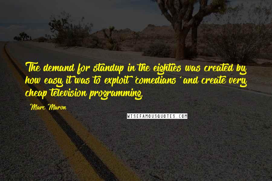 Marc Maron Quotes: The demand for standup in the eighties was created by how easy it was to exploit 'comedians' and create very cheap television programming.