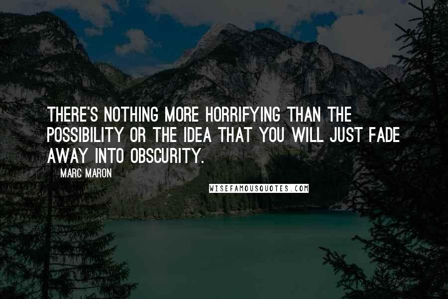 Marc Maron Quotes: There's nothing more horrifying than the possibility or the idea that you will just fade away into obscurity.