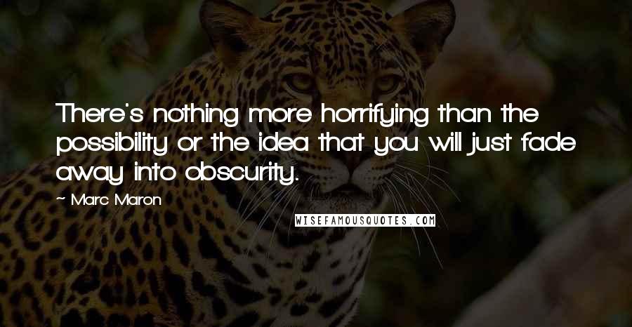Marc Maron Quotes: There's nothing more horrifying than the possibility or the idea that you will just fade away into obscurity.