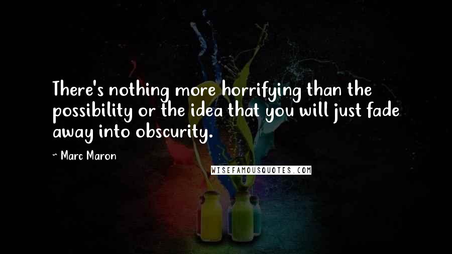 Marc Maron Quotes: There's nothing more horrifying than the possibility or the idea that you will just fade away into obscurity.