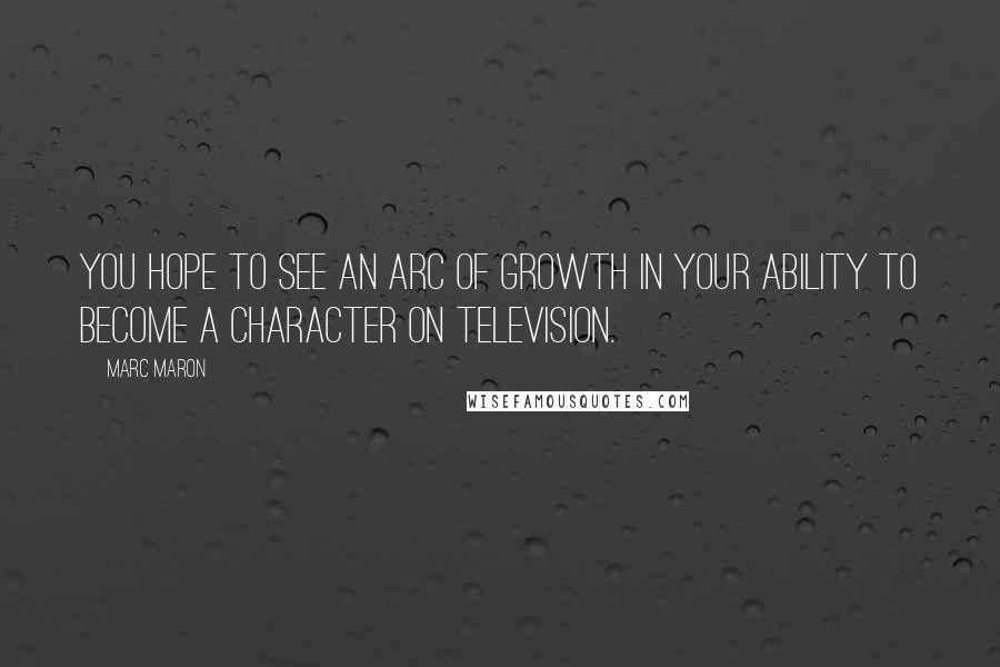 Marc Maron Quotes: You hope to see an arc of growth in your ability to become a character on television.